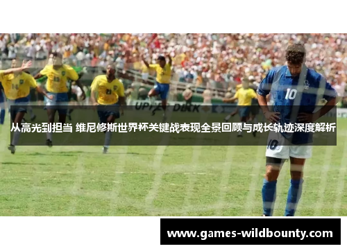 从高光到担当 维尼修斯世界杯关键战表现全景回顾与成长轨迹深度解析