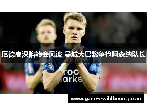 厄德高深陷转会风波 曼城大巴黎争抢阿森纳队长