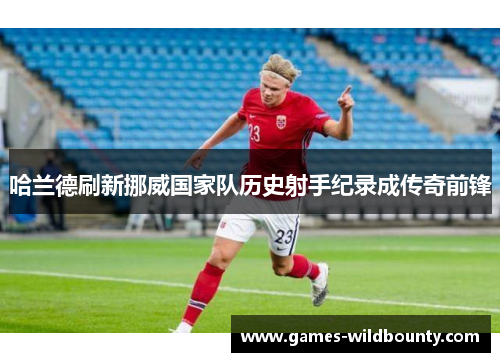 哈兰德刷新挪威国家队历史射手纪录成传奇前锋