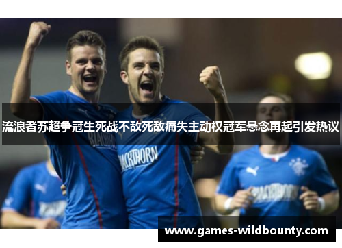 流浪者苏超争冠生死战不敌死敌痛失主动权冠军悬念再起引发热议