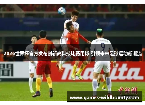 2026世界杯官方发布创新高科技比赛用球 引领未来足球运动新潮流