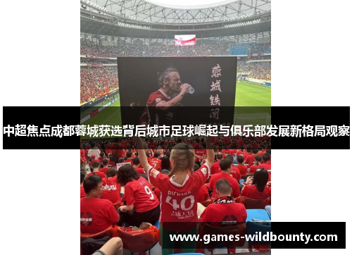 中超焦点成都蓉城获选背后城市足球崛起与俱乐部发展新格局观察