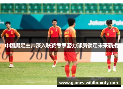 中国男足主帅深入联赛考察潜力球员锁定未来新援