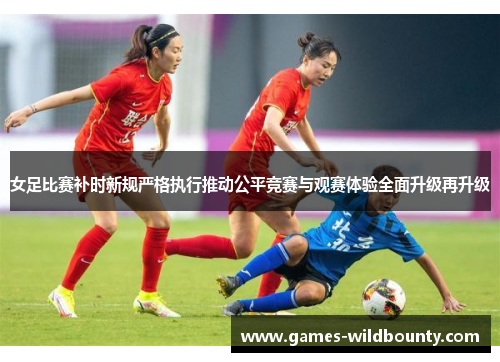 女足比赛补时新规严格执行推动公平竞赛与观赛体验全面升级再升级