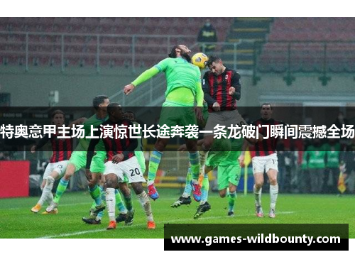 特奥意甲主场上演惊世长途奔袭一条龙破门瞬间震撼全场