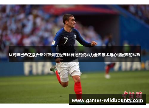 从对阵巴西之战看格列兹曼在世界杯赛场的统治力全面技术与心理层面的解析